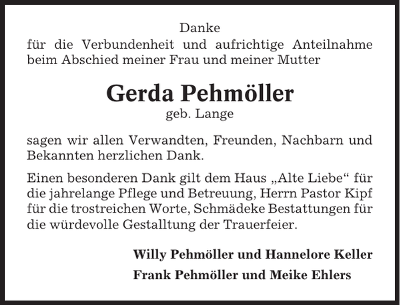 <p>Danke<br />für die Verbundenheit und aufrichtige Anteilnahme<br />beim Abschied meiner Frau und meiner Mutter</p><p>Gerda Pehmöller<br />geb. Lange<br />sagen wir allen Verwandten, Freunden, Nachbarn und<br />Bekannten herzlichen Dank.<br />Einen besonderen Dank gilt dem Haus „Alte Liebe“ für<br />die jahrelange Pflege und Betreuung, Herrn Pastor Kipf<br />für die trostreichen Worte, Schmädeke Bestattungen für<br />die würdevolle Gestalltung der Trauerfeier.<br />Willy Pehmöller und Hannelore Keller<br />Frank Pehmöller und Meike Ehlers</p>