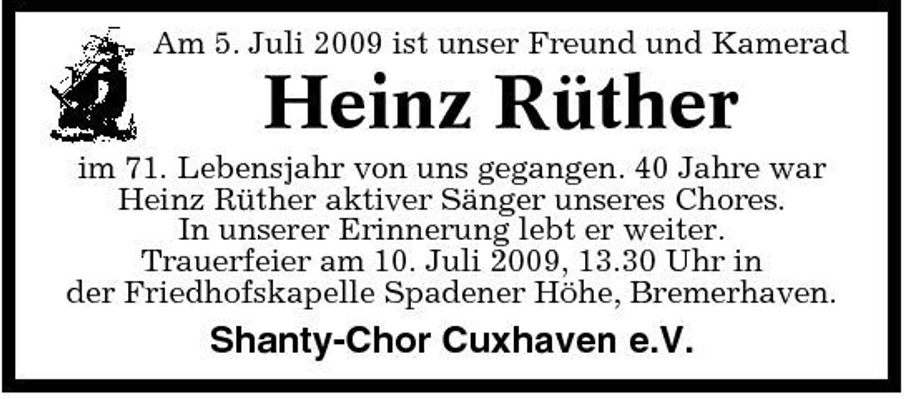 <p>Am 5. Juli 2009 ist unser Freund und Kamerad</p><p>Heinz Rüther<br />im 71. Lebensjahr von uns gegangen. 40 Jahre war Heinz Rüther aktiver Sänger unseres Chores. In unserer Erinnerung lebt er weiter. Trauerfeier am 10. Juli 2009, 13.30 Uhr in der Friedhofskapelle Spadener Höhe, Bremerhaven.</p><p>Shanty-Chor Cuxhaven e.V.</p>