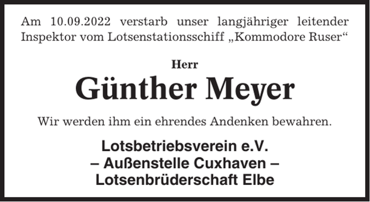 <p>Am 10.09.2022 verstarb unser langjähriger leitender<br />Inspektor vom Lotsenstationsschiff „Kommodore Ruser“<br />Herr</p><p>Günther Meyer<br />Wir werden ihm ein ehrendes Andenken bewahren.</p><p>Lotsbetriebsverein e.V.<br />– Außenstelle Cuxhaven –<br />Lotsenbrüderschaft Elbe</p>