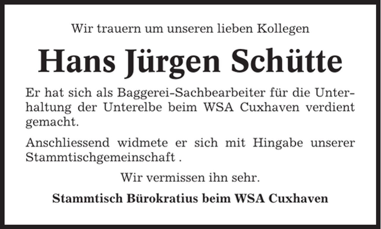 <p>Wir trauern um unseren lieben Kollegen</p><p>Hans Jürgen Schütte<br />Er hat sich als Baggerei-Sachbearbeiter für die Unterhaltung der Unterelbe beim WSA Cuxhaven verdient<br />gemacht.<br />Anschliessend widmete er sich mit Hingabe unserer<br />Stammtischgemeinschaft .<br />Wir vermissen ihn sehr.<br />Stammtisch Bürokratius beim WSA Cuxhaven</p>