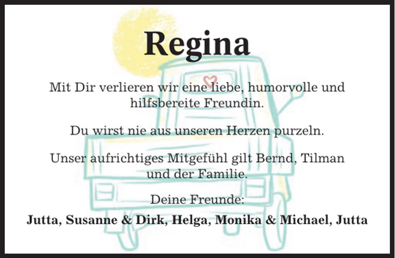 <p>Regina<br />Mit Dir verlieren wir eine liebe, humorvolle und<br />hilfsbereite Freundin.<br />Du wirst nie aus unseren Herzen purzeln.<br />Unser aufrichtiges Mitgefühl gilt Bernd, Tilman<br />und der Familie.<br />Deine Freunde:<br />Jutta, Susanne &amp; Dirk, Helga, Monika &amp; Michael, Jutta</p>