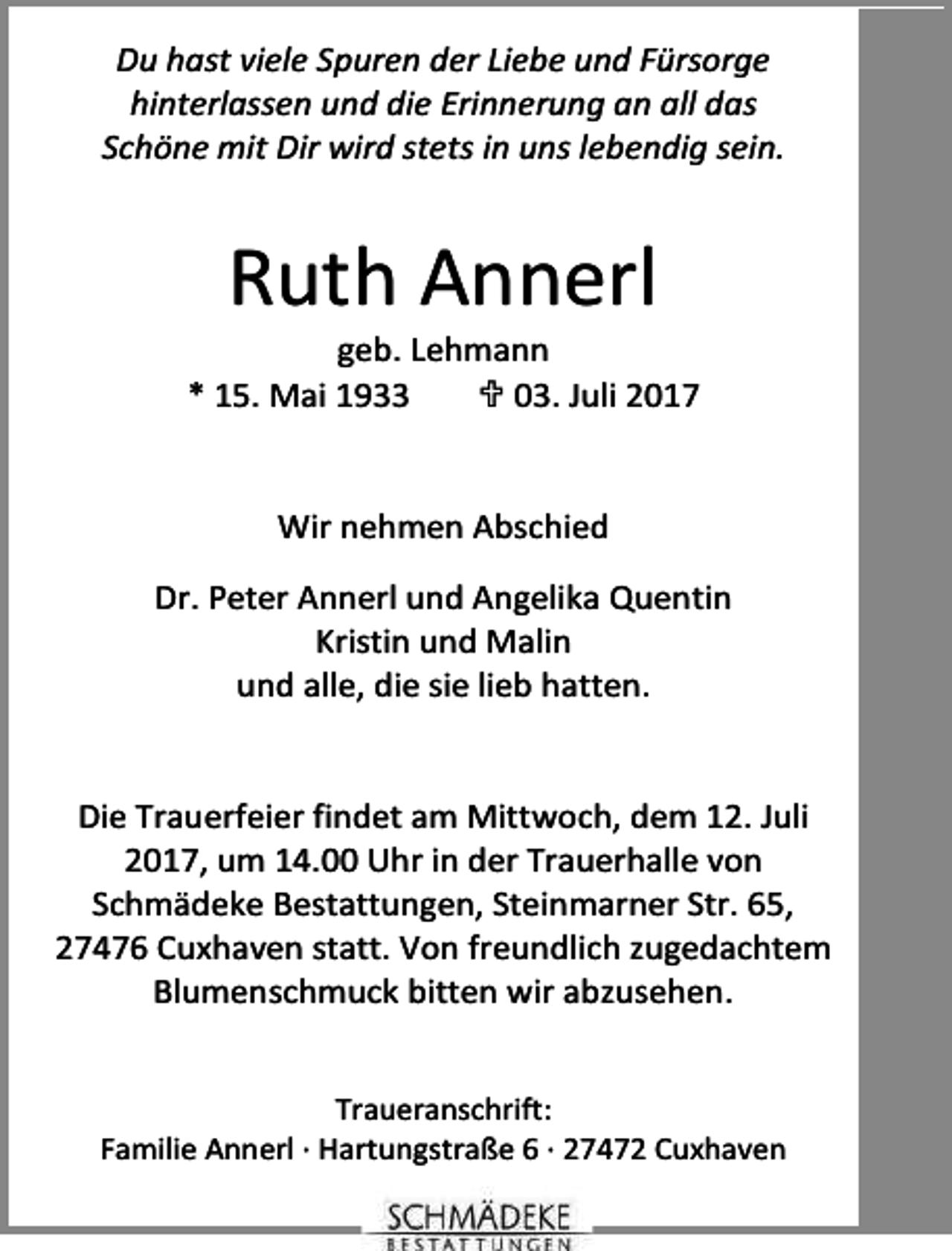 <p>Du hast viele Spuren der Liebe und Fürsorge<br />hinterlassen und die Erinnerung an all das<br />Schöne mit Dir wird stets in uns lebendig sein.</p><p>Ruth Annerl</p><p>geb. Lehmann<br />* 15. Mai 1933<br /> 03. Juli 2017<br />Wir nehmen Abschied<br />Dr. Peter Annerl und Angelika Quentin<br />Kristin und Malin<br />und alle, die sie lieb hatten.<br />Die Trauerfeier findet am Mittwoch, dem 12. Juli<br />2017, um 14.00 Uhr in der Trauerhalle von<br />Schmädeke Bestattungen, Steinmarner Str. 65,<br />27476 Cuxhaven statt. Von freundlich zugedachtem<br />Blumenschmuck bitten wir abzusehen.<br />Traueranschrift:<br />Familie Annerl · Hartungstraße 6 · 27472 Cuxhaven</p>