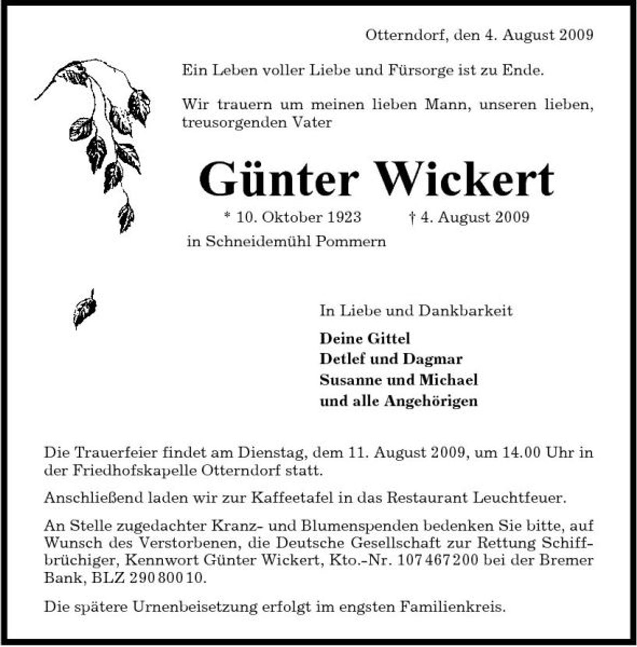 <p>Otterndorf, den 4. August 2009 Ein Leben voller Liebe und Fürsorge ist zu Ende. Wir trauern um meinen lieben Mann, unseren lieben, treusorgenden Vater</p><p>Günter Wickert<br />* 10. Oktober 1923 in Schneidemühl Pommern † 4. August 2009 In Liebe und Dankbarkeit Deine Gittel Detlef und Dagmar Susanne und Michael und alle Angehörigen Die Trauerfeier findet am Dienstag, dem 11. August 2009, um 14.00 Uhr in der Friedhofskapelle Otterndorf statt. Anschließend laden wir zur Kaffeetafel in das Restaurant Leuchtfeuer. An Stelle zugedachter Kranz- und Blumenspenden bedenken Sie bitte, auf Wunsch des Verstorbenen, die Deutsche Gesellschaft zur Rettung Schiffbrüchiger, Kennwort Günter Wickert, Kto.-Nr. 107 467 200 bei der Bremer Bank, BLZ 290 800 10. Die spätere Urnenbeisetzung erfolgt im engsten Familienkreis.</p>