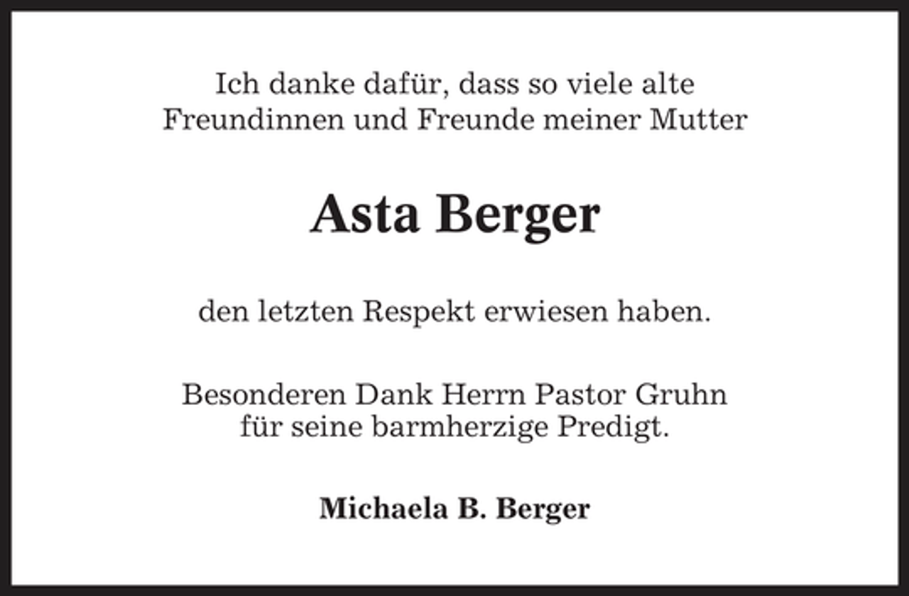 <p>Ich danke dafür, dass so viele alte Freundinnen und Freunde meiner Mutter</p><p>Asta Berger<br />den letzten Respekt erwiesen haben. Besonderen Dank Herrn Pastor Gruhn für seine barmherzige Predigt. Michaela B. Berger</p>