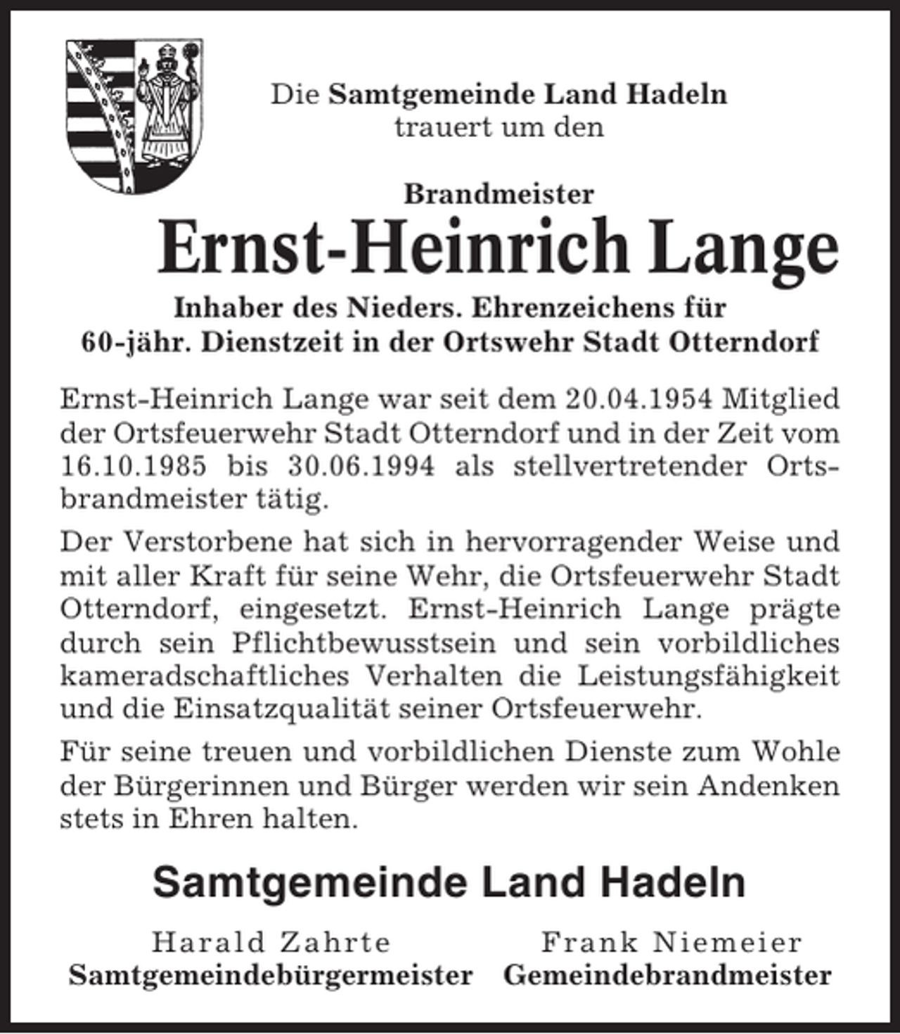 <p>Die Samtgemeinde Land Hadeln<br />trauert um den<br />Brandmeister</p><p>Ernst-Heinrich Lange<br />Inhaber des Nieders. Ehrenzeichens für<br />60-jähr. Dienstzeit in der Ortswehr Stadt Otterndorf<br />Ernst-Heinrich Lange war seit dem 20.04.1954 Mitglied<br />der Ortsfeuerwehr Stadt Otterndorf und in der Zeit vom<br />16.10.1985 bis 30.06.1994 als stellvertretender Ortsbrandmeister tätig.<br />Der Verstorbene hat sich in hervorragender Weise und<br />mit aller Kraft für seine Wehr, die Ortsfeuerwehr Stadt<br />Otterndorf, eingesetzt. Ernst-Heinrich Lange prägte<br />durch sein Pflichtbewusstsein und sein vorbildliches<br />kameradschaftliches Verhalten die Leistungsfähigkeit<br />und die Einsatzqualität seiner Ortsfeuerwehr.<br />Für seine treuen und vorbildlichen Dienste zum Wohle<br />der Bürgerinnen und Bürger werden wir sein Andenken<br />stets in Ehren halten.</p><p>Samtgemeinde Land Hadeln<br />Harald Zahrte<br />Samtgemeindebürgermeister</p><p>Frank Niemeier<br />Gemeindebrandmeister</p>