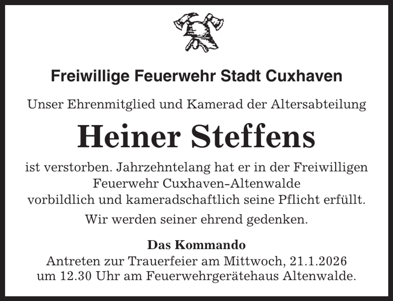 <p>Freiwillige Feuerwehr Stadt Cuxhaven<br />Unser Ehrenmitglied und Kamerad der Altersabteilung</p><p>Heiner Steffens<br />ist verstorben. Jahrzehntelang hat er in der Freiwilligen<br />Feuerwehr Cuxhaven-Altenwalde<br />vorbildlich und kameradschaftlich seine Pflicht erfüllt.<br />Wir werden seiner ehrend gedenken.<br />Das Kommando<br />Antreten zur Trauerfeier am Mittwoch, 21.1.2026<br />um 12.30 Uhr am Feuerwehrgerätehaus Altenwalde.</p>