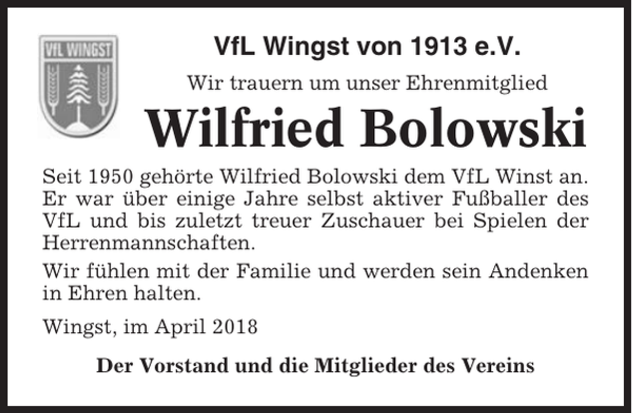 <p>VfL Wingst von 1913 e.V.<br />Wir trauern um unser Ehrenmitglied</p><p>Wilfried Bolowski<br />Seit 1950 gehörte Wilfried Bolowski dem VfL Winst an.<br />Er war über einige Jahre selbst aktiver Fußballer des<br />VfL und bis zuletzt treuer Zuschauer bei Spielen der<br />Herrenmannschaften.<br />Wir fühlen mit der Familie und werden sein Andenken<br />in Ehren halten.<br />Wingst, im April 2018<br />Der Vorstand und die Mitglieder des Vereins</p>