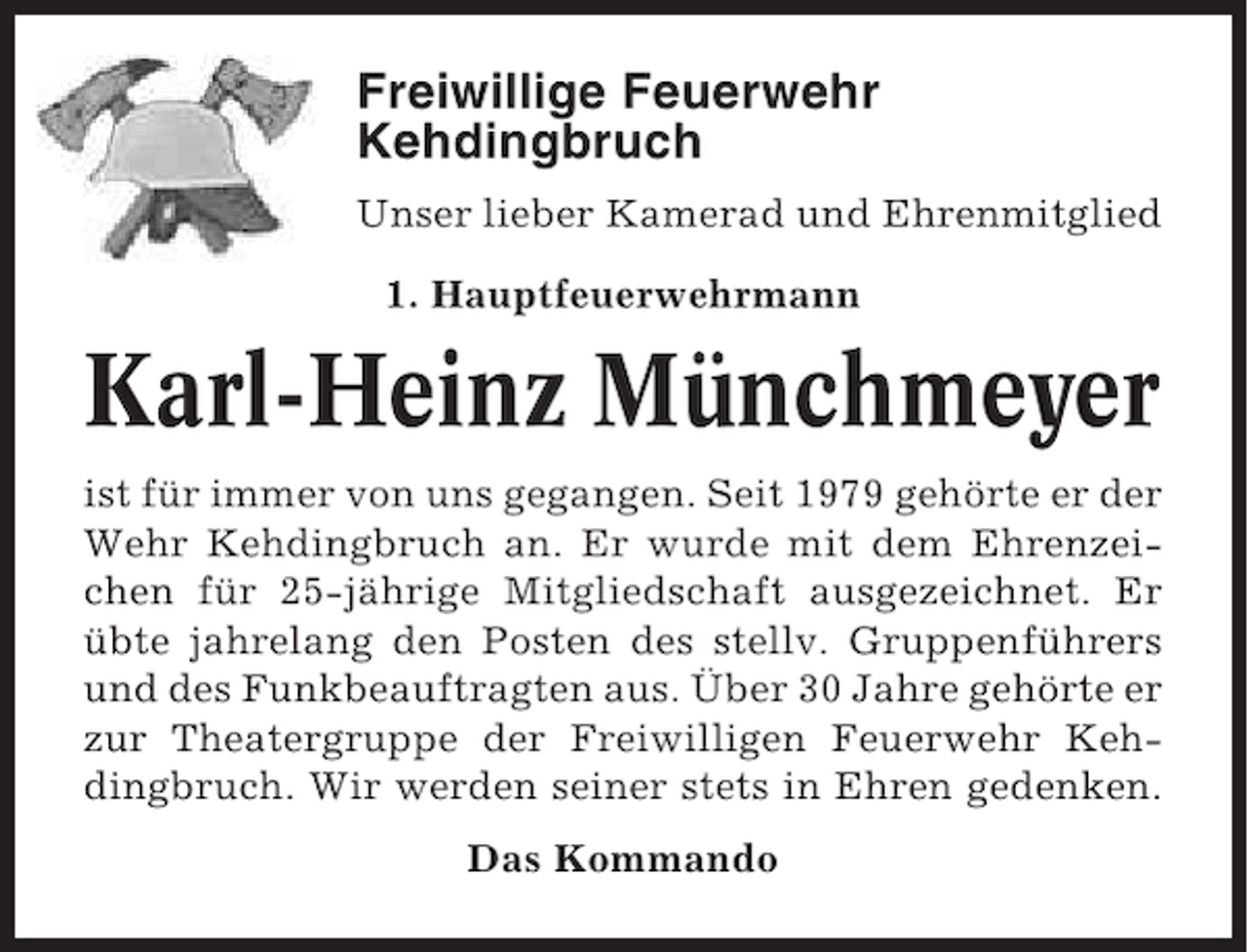 <p>Freiwillige Feuerwehr<br />Kehdingbruch<br />Unser lieber Kamerad und Ehrenmitglied<br />1. Hauptfeuerwehrmann</p><p>Karl-Heinz Münchmeyer<br />ist für immer von uns gegangen. Seit 1979 gehörte er der<br />Wehr Kehdingbruch an. Er wurde mit dem Ehrenzeichen für 25-jährige Mitgliedschaft ausgezeichnet. Er<br />übte jahrelang den Posten des stellv. Gruppenführers<br />und des Funkbeauftragten aus. Über 30 Jahre gehörte er<br />zur Theatergruppe der Freiwilligen Feuerwehr Kehdingbruch. Wir werden seiner stets in Ehren gedenken.<br />Das Kommando</p>