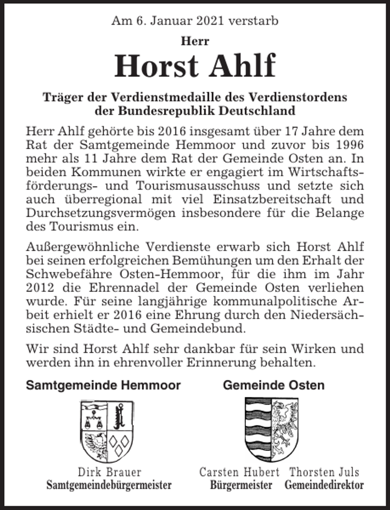<p>Am 6. Januar 2021 verstarb<br />Herr</p><p>Horst Ahlf<br />Träger der Verdienstmedaille des Verdienstordens<br />der Bundesrepublik Deutschland<br />Herr Ahlf gehörte bis 2016 insgesamt über 17 Jahre dem<br />Rat der Samtgemeinde Hemmoor und zuvor bis 1996<br />mehr als 11 Jahre dem Rat der Gemeinde Osten an. In<br />beiden Kommunen wirkte er engagiert im Wirtschaftsförderungs- und Tourismusausschuss und setzte sich<br />auch überregional mit viel Einsatzbereitschaft und<br />Durchsetzungsvermögen insbesondere für die Belange<br />des Tourismus ein.<br />Außergewöhnliche Verdienste erwarb sich Horst Ahlf<br />bei seinen erfolgreichen Bemühungen um den Erhalt der<br />Schwebefähre Osten-Hemmoor, für die ihm im Jahr<br />2012 die Ehrennadel der Gemeinde Osten verliehen<br />wurde. Für seine langjährige kommunalpolitische Arbeit erhielt er 2016 eine Ehrung durch den Niedersächsischen Städte- und Gemeindebund.<br />Wir sind Horst Ahlf sehr dankbar für sein Wirken und<br />werden ihn in ehrenvoller Erinnerung behalten.<br />Samtgemeinde Hemmoor</p><p>Dirk Brauer<br />Samtgemeindebürgermeister</p><p>Gemeinde Osten</p><p>Carsten Hubert Thorsten Juls<br />Bürgermeister Gemeindedirektor</p>