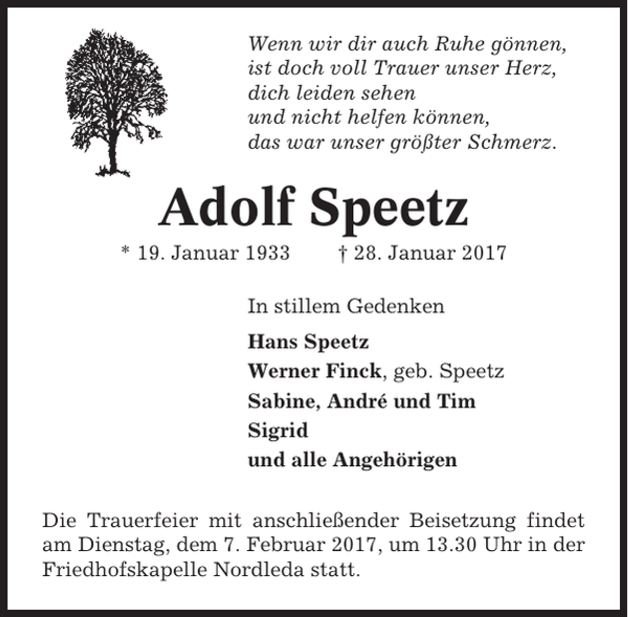 <p>Wenn wir dir auch Ruhe gönnen,<br />ist doch voll Trauer unser Herz,<br />dich leiden sehen<br />und nicht helfen können,<br />das war unser größter Schmerz.</p><p>Adolf Speetz<br />* 19. Januar 1933</p><p>† 28. Januar 2017</p><p>In stillem Gedenken<br />Hans Speetz<br />Werner Finck, geb. Speetz<br />Sabine, André und Tim<br />Sigrid<br />und alle Angehörigen<br />Die Trauerfeier mit anschließender Beisetzung findet<br />am Dienstag, dem 7. Februar 2017, um 13.30 Uhr in der<br />Friedhofskapelle Nordleda statt.</p>