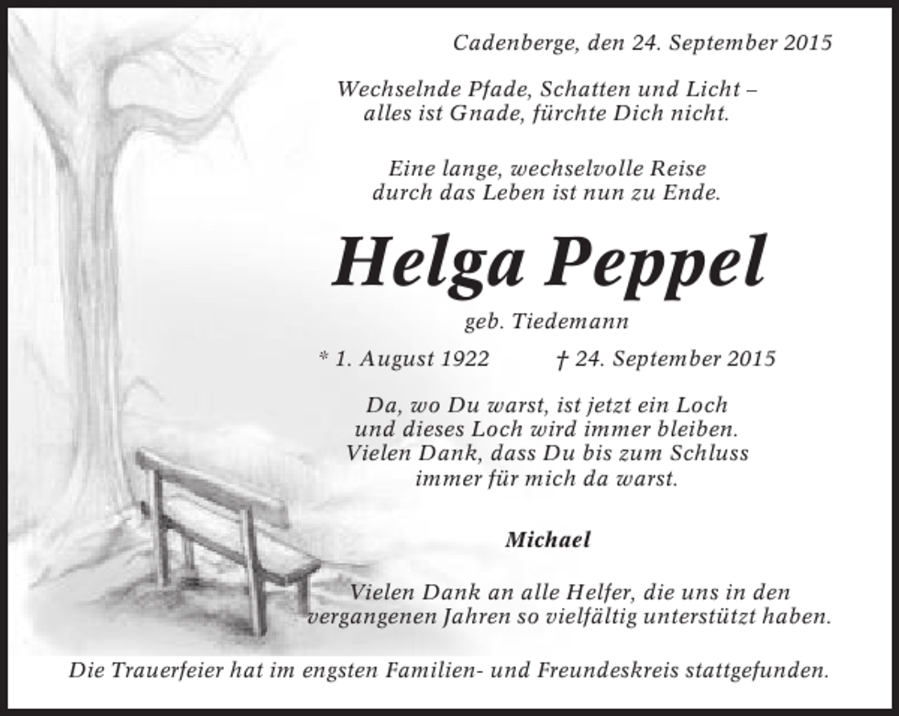 <p>Cadenberge, den 24. September 2015<br />Wechselnde Pfade, Schatten und Licht –<br />alles ist Gnade, fürchte Dich nicht.<br />Eine lange, wechselvolle Reise<br />durch das Leben ist nun zu Ende.</p><p>Helga Peppel<br />geb. Tiedemann<br />* 1. August 1922</p><p>† 24. September 2015</p><p>Da, wo Du warst, ist jetzt ein Loch<br />und dieses Loch wird immer bleiben.<br />Vielen Dank, dass Du bis zum Schluss<br />immer für mich da warst.<br />Michael<br />Vielen Dank an alle Helfer, die uns in den<br />vergangenen Jahren so vielfältig unterstützt haben.<br />Die Trauerfeier hat im engsten Familien- und Freundeskreis stattgefunden.</p>