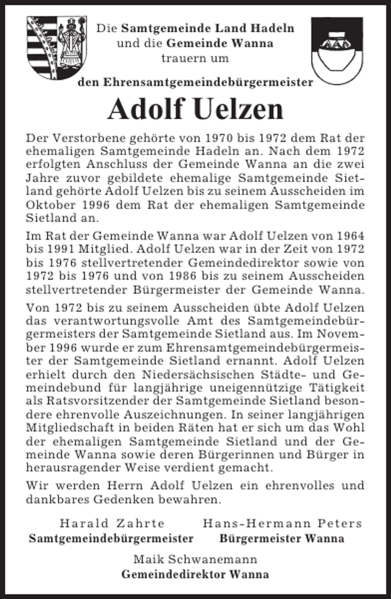 <p>Die Samtgemeinde Land Hadeln<br />und die Gemeinde Wanna<br />trauern um<br />den Ehrensamtgemeindebürgermeister</p><p>Adolf Uelzen<br />Der Verstorbene gehörte von 1970 bis 1972 dem Rat der<br />ehemaligen Samtgemeinde Hadeln an. Nach dem 1972<br />erfolgten Anschluss der Gemeinde Wanna an die zwei<br />Jahre zuvor gebildete ehemalige Samtgemeinde Sietland gehörte Adolf Uelzen bis zu seinem Ausscheiden im<br />Oktober 1996 dem Rat der ehemaligen Samtgemeinde<br />Sietland an.<br />Im Rat der Gemeinde Wanna war Adolf Uelzen von 1964<br />bis 1991 Mitglied. Adolf Uelzen war in der Zeit von 1972<br />bis 1976 stellvertretender Gemeindedirektor sowie von<br />1972 bis 1976 und von 1986 bis zu seinem Ausscheiden<br />stellvertretender Bürgermeister der Gemeinde Wanna.<br />Von 1972 bis zu seinem Ausscheiden übte Adolf Uelzen<br />das verantwortungsvolle Amt des Samtgemeindebürgermeisters der Samtgemeinde Sietland aus. Im November 1996 wurde er zum Ehrensamtgemeindebürgermeister der Samtgemeinde Sietland ernannt. Adolf Uelzen<br />erhielt durch den Niedersächsischen Städte- und Gemeindebund für langjährige uneigennützige Tätigkeit<br />als Ratsvorsitzender der Samtgemeinde Sietland besondere ehrenvolle Auszeichnungen. In seiner langjährigen<br />Mitgliedschaft in beiden Räten hat er sich um das Wohl<br />der ehemaligen Samtgemeinde Sietland und der Gemeinde Wanna sowie deren Bürgerinnen und Bürger in<br />herausragender Weise verdient gemacht.<br />Wir werden Herrn Adolf Uelzen ein ehrenvolles und<br />dankbares Gedenken bewahren.<br />Harald Zahrte<br />Hans-Hermann Peters<br />Samtgemeindebürgermeister<br />Bürgermeister Wanna<br />Maik Schwanemann<br />Gemeindedirektor Wanna</p>