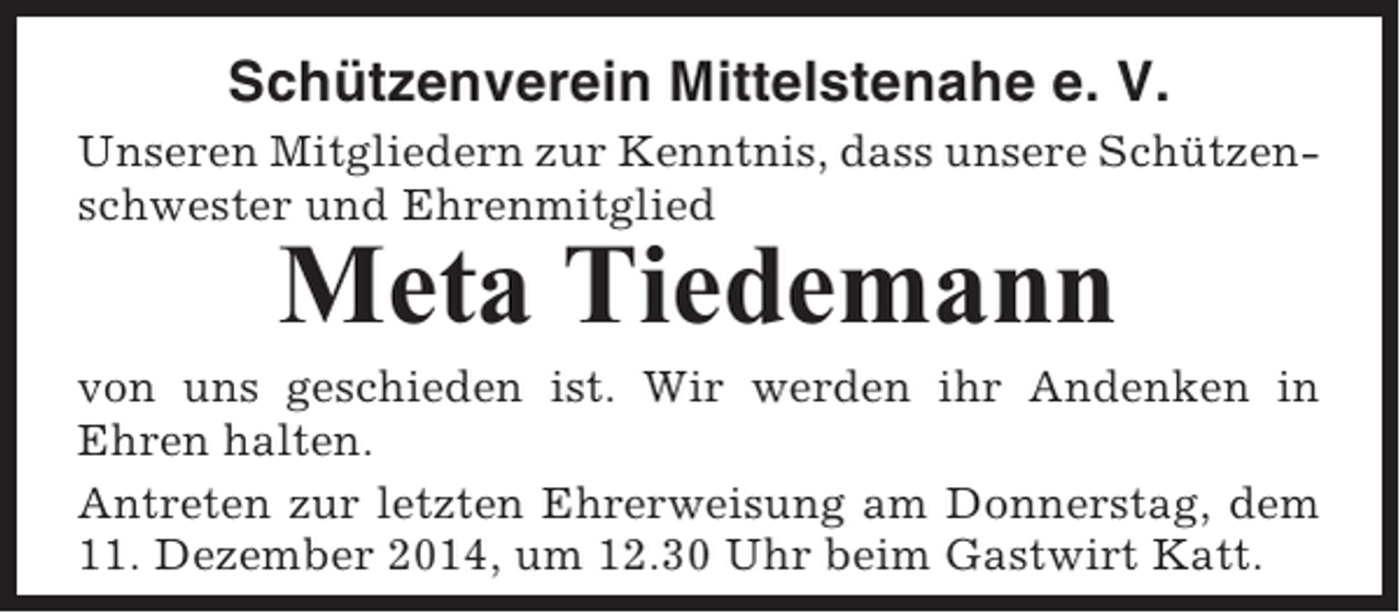 <p>Schützenverein Mittelstenahe e. V.<br />Unseren Mitgliedern zur Kenntnis, dass unsere Schützenschwester und Ehrenmitglied</p><p>Meta Tiedemann<br />von uns geschieden ist. Wir werden ihr Andenken in<br />Ehren halten.<br />Antreten zur letzten Ehrerweisung am Donnerstag, dem<br />11. Dezember 2014, um 12.30 Uhr beim Gastwirt Katt.</p>