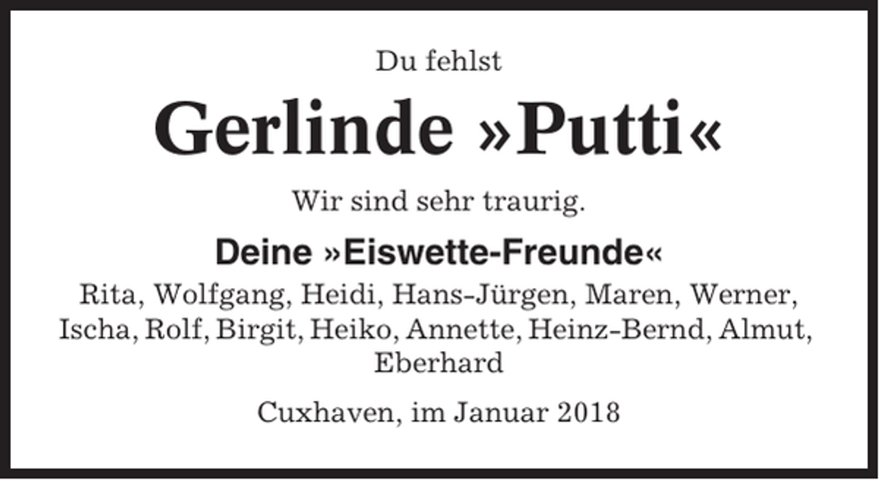 <p>Du fehlst</p><p>Gerlinde »Putti«<br />Wir sind sehr traurig.</p><p>Deine »Eiswette-Freunde«<br />Rita, Wolfgang, Heidi, Hans-Jürgen, Maren, Werner,<br />Ischa, Rolf, Birgit, Heiko, Annette, Heinz-Bernd, Almut,<br />Eberhard<br />Cuxhaven, im Januar 2018</p>