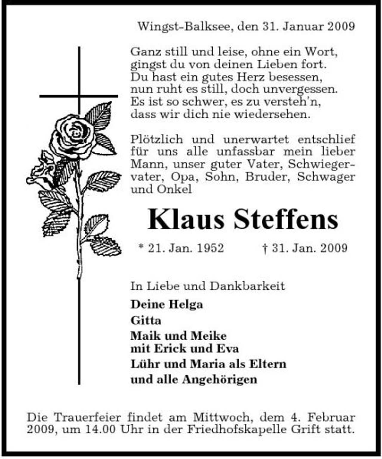 <p>Wingst-Balksee, den 31. Januar 2009 Ganz still und leise, ohne ein Wort, gingst du von deinen Lieben fort. Du hast ein gutes Herz besessen, nun ruht es still, doch unvergessen. Es ist so schwer, es zu versteh'n, dass wir dich nie wiedersehen. Plötzlich und unerwartet entschlief für uns alle unfassbar mein lieber Mann, unser guter Vater, Schwiegervater, Opa, Sohn, Bruder, Schwager und Onkel</p><p>Klaus Steffens<br />* 21. Jan. 1952 † 31. Jan. 2009 In Liebe und Dankbarkeit Deine Helga Gitta Maik und Meike mit Erick und Eva Lühr und Maria als Eltern und alle Angehörigen Die Trauerfeier findet am Mittwoch, dem 4. Februar 2009, um 14.00 Uhr in der Friedhofskapelle Grift statt.</p>