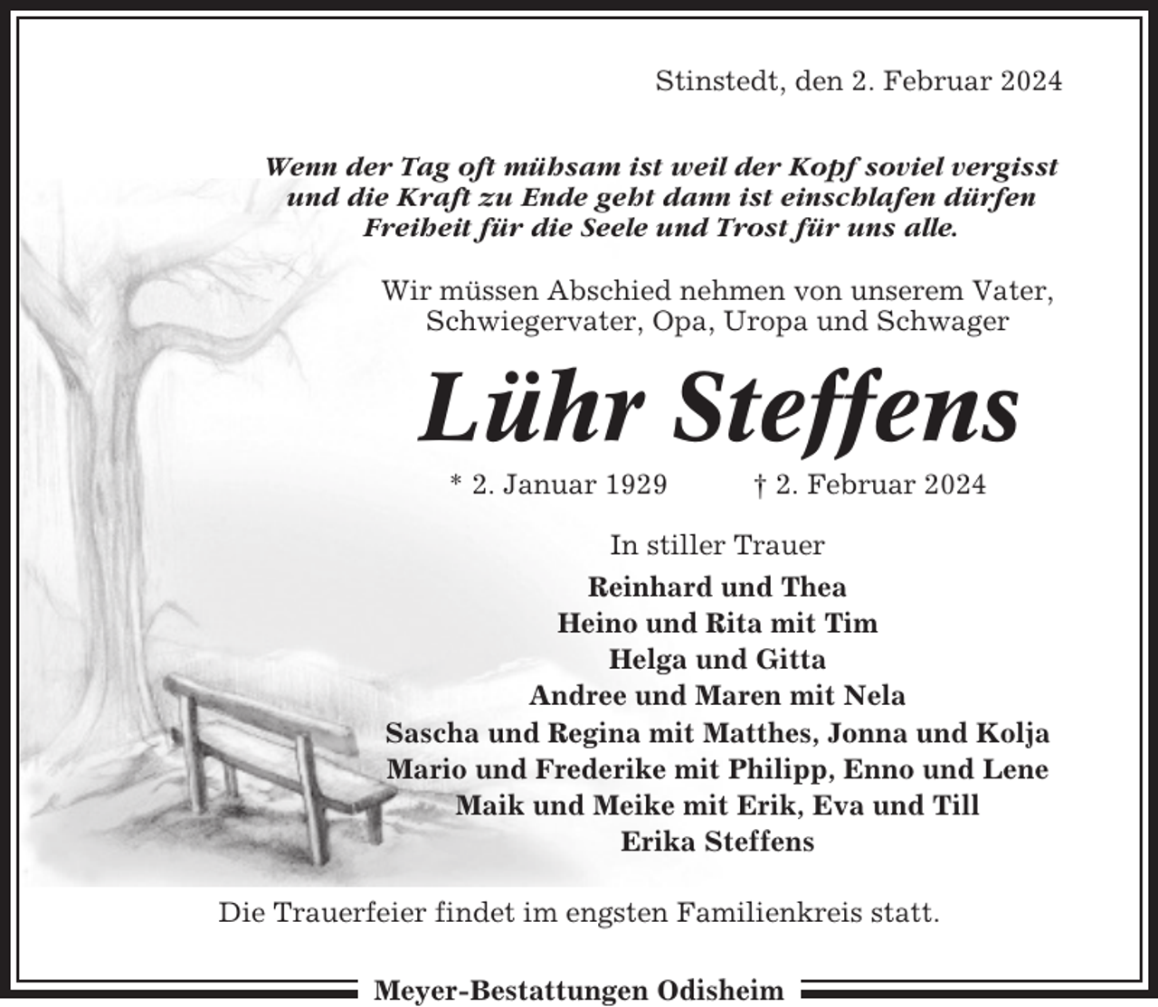 <p>Stinstedt, den 2. Februar 2024<br />Wenn der Tag oft mühsam ist weil der Kopf soviel vergisst<br />und die Kraft zu Ende geht dann ist einschlafen dürfen<br />Freiheit für die Seele und Trost für uns alle.<br />Wir müssen Abschied nehmen von unserem Vater,<br />Schwiegervater, Opa, Uropa und Schwager</p><p>Lühr Steffens<br />* 2. Januar 1929</p><p>† 2. Februar 2024</p><p>In stiller Trauer<br />Reinhard und Thea<br />Heino und Rita mit Tim<br />Helga und Gitta<br />Andree und Maren mit Nela<br />Sascha und Regina mit Matthes, Jonna und Kolja<br />Mario und Frederike mit Philipp, Enno und Lene<br />Maik und Meike mit Erik, Eva und Till<br />Erika Steffens<br />Die Trauerfeier findet im engsten Familienkreis statt.<br />Meyer-Bestattungen Odisheim</p>