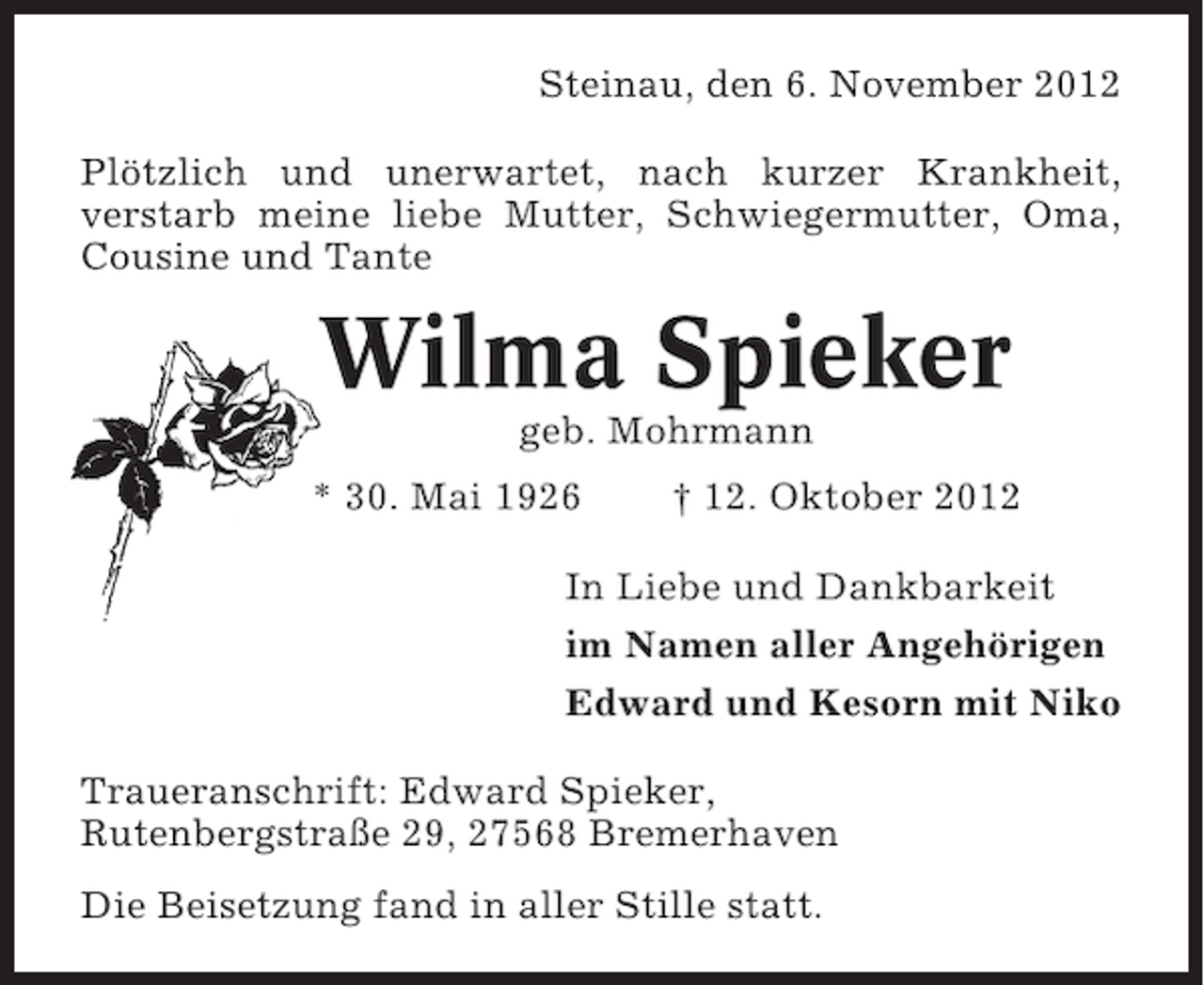 <p>Steinau, den 6. November 2012<br />Plötzlich und unerwartet, nach kurzer Krankheit,<br />verstarb meine liebe Mutter, Schwiegermutter, Oma,<br />Cousine und Tante</p><p>Wilma Spieker<br />geb. Mohrmann<br />* 30. Mai 1926</p><p>† 12. Oktober 2012</p><p>In Liebe und Dankbarkeit<br />im Namen aller Angehörigen<br />Edward und Kesorn mit Niko<br />Traueranschrift: Edward Spieker,<br />Rutenbergstraße 29, 27568 Bremerhaven<br />Die Beisetzung fand in aller Stille statt.</p>
