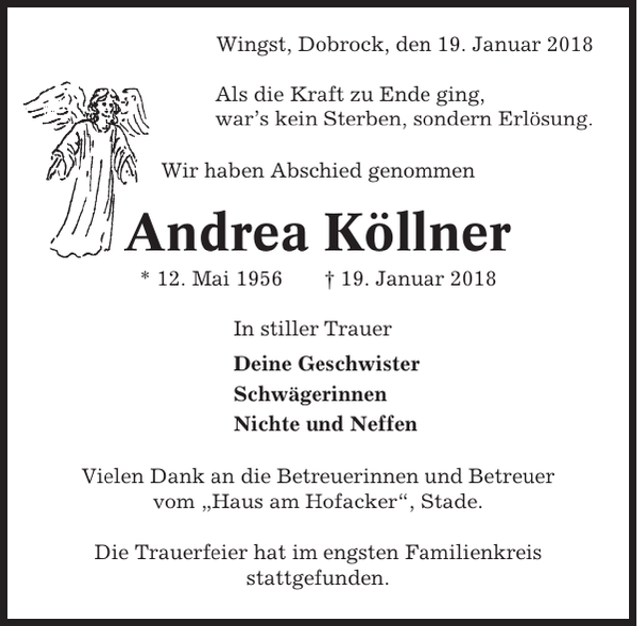 <p>Wingst, Dobrock, den 19. Januar 2018<br />Als die Kraft zu Ende ging,<br />war’s kein Sterben, sondern Erlösung.<br />Wir haben Abschied genommen</p><p>Andrea Köllner<br />* 12. Mai 1956</p><p>† 19. Januar 2018</p><p>In stiller Trauer<br />Deine Geschwister<br />Schwägerinnen<br />Nichte und Neffen<br />Vielen Dank an die Betreuerinnen und Betreuer<br />vom „Haus am Hofacker“, Stade.<br />Die Trauerfeier hat im engsten Familienkreis<br />stattgefunden.</p>