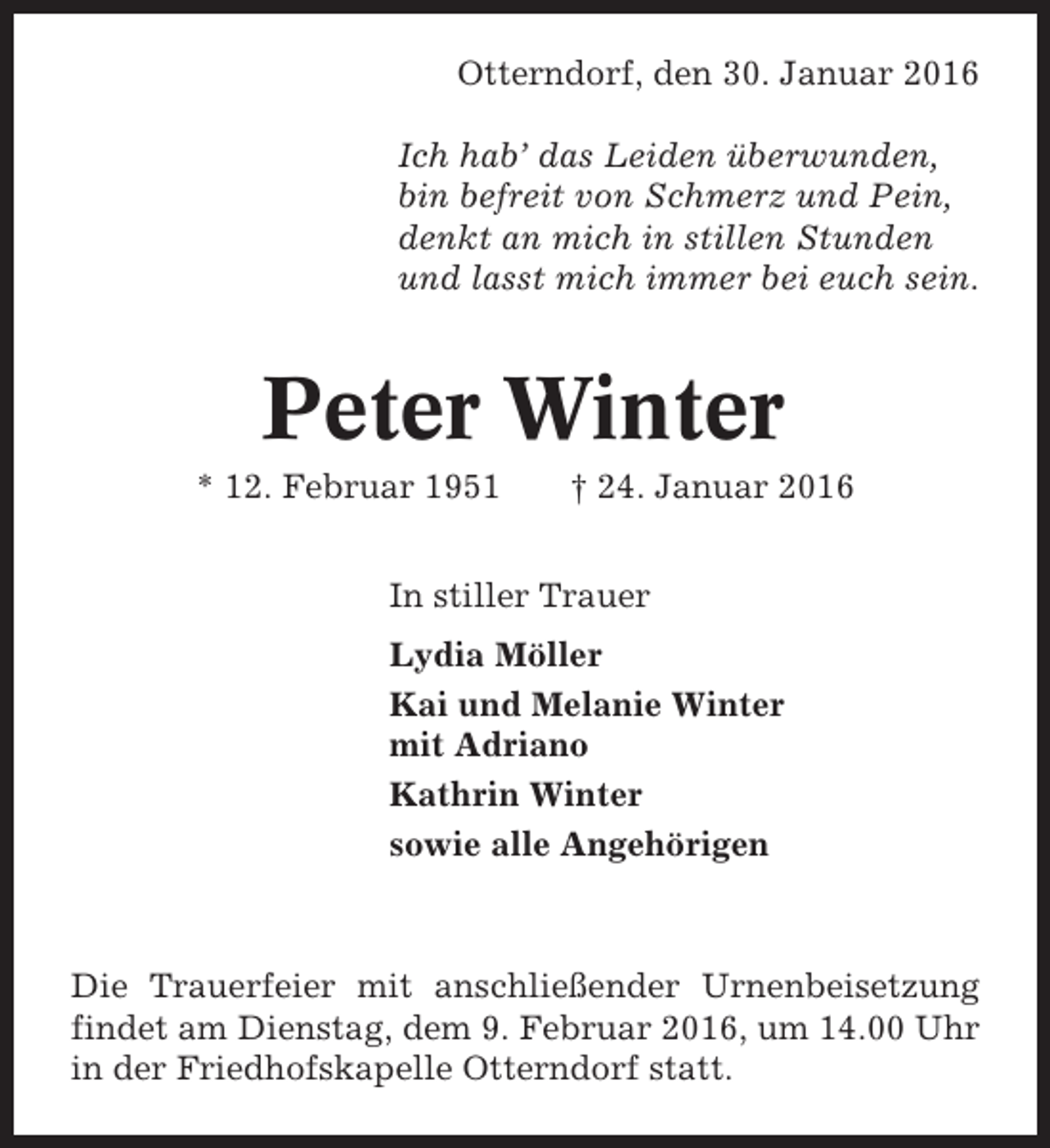 <p>Otterndorf, den 30. Januar 2016<br />Ich hab’ das Leiden überwunden,<br />bin befreit von Schmerz und Pein,<br />denkt an mich in stillen Stunden<br />und lasst mich immer bei euch sein.</p><p>Peter Winter<br />* 12. Februar 1951</p><p>† 24. Januar 2016</p><p>In stiller Trauer<br />Lydia Möller<br />Kai und Melanie Winter<br />mit Adriano<br />Kathrin Winter<br />sowie alle Angehörigen</p><p>Die Trauerfeier mit anschließender Urnenbeisetzung<br />findet am Dienstag, dem 9. Februar 2016, um 14.00 Uhr<br />in der Friedhofskapelle Otterndorf statt.</p>
