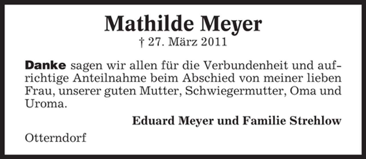 <p>Mathilde Meyer<br />† 27. März 2011<br />Danke sagen wir allen für die Verbundenheit und aufrichtige Anteilnahme beim Abschied von meiner lieben<br />Frau, unserer guten Mutter, Schwiegermutter, Oma und<br />Uroma.<br />Eduard Meyer und Familie Strehlow<br />Otterndorf</p>