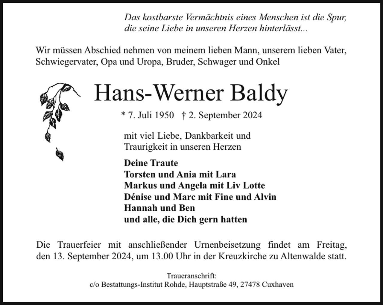 <p>Das kostbarste Vermächtnis eines Menschen ist die Spur,<br />die seine Liebe in unseren Herzen hinterlässt...<br />Wir müssen Abschied nehmen von meinem lieben Mann, unserem lieben Vater,<br />Schwiegervater, Opa und Uropa, Bruder, Schwager und Onkel</p><p>Hans-Werner Baldy<br />* 7. Juli 1950 † 2. September 2024<br />mit viel Liebe, Dankbarkeit und<br />Traurigkeit in unseren Herzen<br />Deine Traute<br />Torsten und Ania mit Lara<br />Markus und Angela mit Liv Lotte<br />Dénise und Marc mit Fine und Alvin<br />Hannah und Ben<br />und alle, die Dich gern hatten<br />Die Trauerfeier mit anschließender Urnenbeisetzung findet am Freitag,<br />den 13. September 2024, um 13.00 Uhr in der Kreuzkirche zu Altenwalde statt.<br />Traueranschrift:<br />c/o Bestattungs-Institut Rohde, Hauptstraße 49, 27478 Cuxhaven</p>