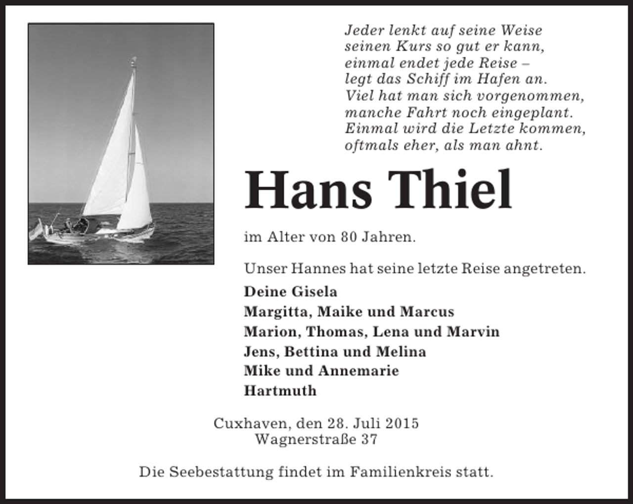 <p>Jeder lenkt auf seine Weise<br />seinen Kurs so gut er kann,<br />einmal endet jede Reise –<br />legt das Schiff im Hafen an.<br />Viel hat man sich vorgenommen,<br />manche Fahrt noch eingeplant.<br />Einmal wird die Letzte kommen,<br />oftmals eher, als man ahnt.</p><p>Hans Thiel<br />im Alter von 80 Jahren.<br />Unser Hannes hat seine letzte Reise angetreten.<br />Deine Gisela<br />Margitta, Maike und Marcus<br />Marion, Thomas, Lena und Marvin<br />Jens, Bettina und Melina<br />Mike und Annemarie<br />Hartmuth<br />Cuxhaven, den 28. Juli 2015<br />Wagnerstraße 37<br />Die Seebestattung findet im Familienkreis statt.</p>