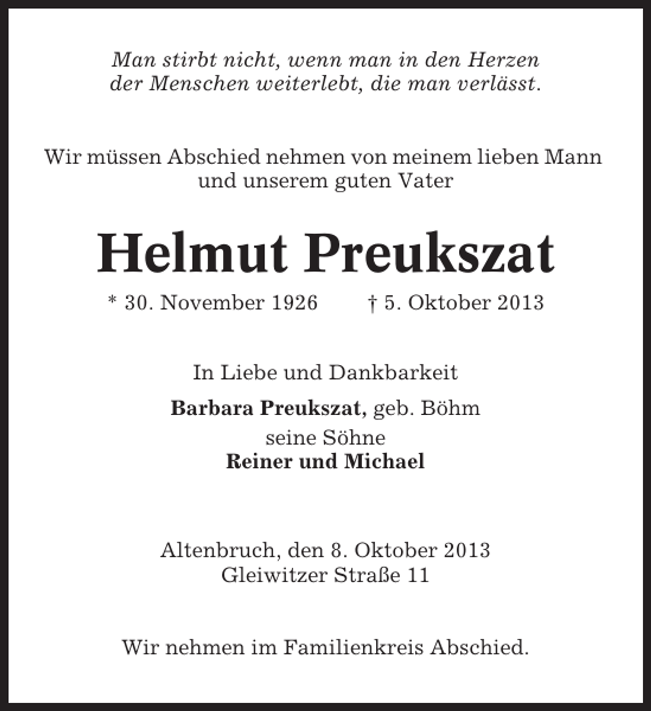 <p>Man stirbt nicht, wenn man in den Herzen<br />der Menschen weiterlebt, die man verlässt.<br />Wir müssen Abschied nehmen von meinem lieben Mann<br />und unserem guten Vater</p>
<p>Helmut Preukszat<br />* 30. November 1926</p>
<p>† 5. Oktober 2013</p>
<p>In Liebe und Dankbarkeit<br />Barbara Preukszat, geb. Böhm<br />seine Söhne<br />Reiner und Michael</p>
<p>Altenbruch, den 8. Oktober 2013<br />Gleiwitzer Straße 11<br />Wir nehmen im Familienkreis Abschied.</p>
