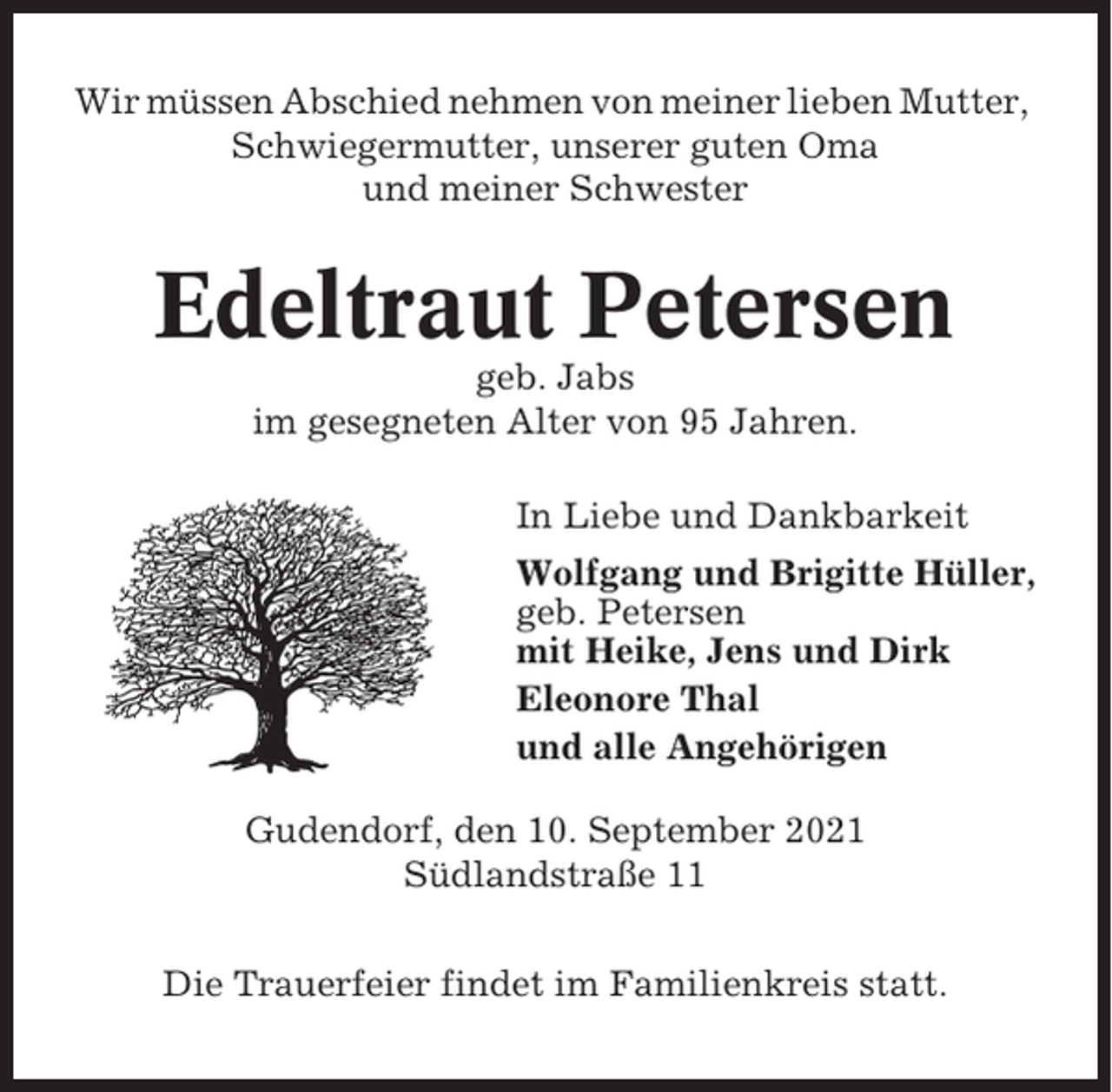 <p>Wir müssen Abschied nehmen von meiner lieben Mutter,<br />Schwiegermutter, unserer guten Oma<br />und meiner Schwester</p><p>Edeltraut Petersen<br />geb. Jabs<br />im gesegneten Alter von 95 Jahren.<br />In Liebe und Dankbarkeit<br />Wolfgang und Brigitte Hüller,<br />geb. Petersen<br />mit Heike, Jens und Dirk<br />Eleonore Thal<br />und alle Angehörigen<br />Gudendorf, den 10. September 2021<br />Südlandstraße 11<br />Die Trauerfeier findet im Familienkreis statt.</p>