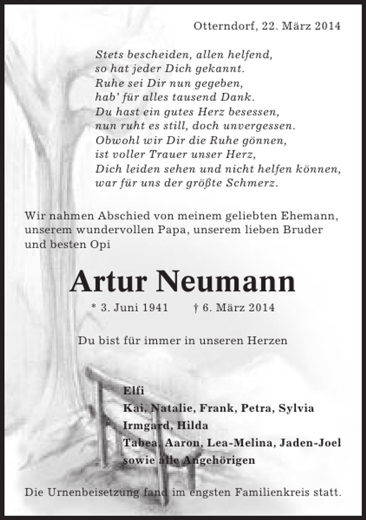 <p>Otterndorf, 22. März 2014<br />Stets bescheiden, allen helfend,<br />so hat jeder Dich gekannt.<br />Ruhe sei Dir nun gegeben,<br />hab’ für alles tausend Dank.<br />Du hast ein gutes Herz besessen,<br />nun ruht es still, doch unvergessen.<br />Obwohl wir Dir die Ruhe gönnen,<br />ist voller Trauer unser Herz,<br />Dich leiden sehen und nicht helfen können,<br />war für uns der größte Schmerz.<br />Wir nahmen Abschied von meinem geliebten Ehemann,<br />unserem wundervollen Papa, unserem lieben Bruder<br />und besten Opi</p><p>Artur Neumann<br />* 3. Juni 1941</p><p>† 6. März 2014</p><p>Du bist für immer in unseren Herzen</p><p>Elfi<br />Kai, Natalie, Frank, Petra, Sylvia<br />Irmgard, Hilda<br />Tabea, Aaron, Lea-Melina, Jaden-Joel<br />sowie alle Angehörigen<br />Die Urnenbeisetzung fand im engsten Familienkreis statt.</p>
