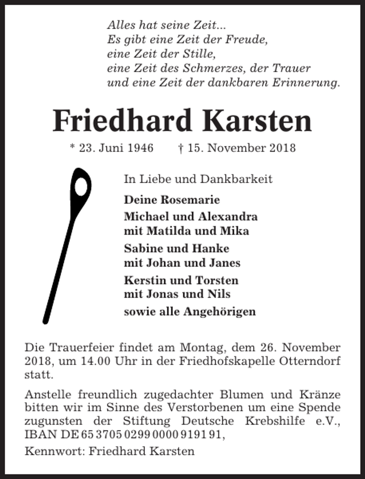 <p>Alles hat seine Zeit...<br />Es gibt eine Zeit der Freude,<br />eine Zeit der Stille,<br />eine Zeit des Schmerzes, der Trauer<br />und eine Zeit der dankbaren Erinnerung.</p><p>Friedhard Karsten<br />* 23. Juni 1946</p><p>† 15. November 2018</p><p>In Liebe und Dankbarkeit<br />Deine Rosemarie<br />Michael und Alexandra<br />mit Matilda und Mika<br />Sabine und Hanke<br />mit Johan und Janes<br />Kerstin und Torsten<br />mit Jonas und Nils<br />sowie alle Angehörigen<br />Die Trauerfeier findet am Montag, dem 26. November<br />2018, um 14.00 Uhr in der Friedhofskapelle Otterndorf<br />statt.<br />Anstelle freundlich zugedachter Blumen und Kränze<br />bitten wir im Sinne des Verstorbenen um eine Spende<br />zugunsten der Stiftung Deutsche Krebshilfe e.V.,<br />IBAN DE 65 3705 0299 0000 91,<br />Kennwort: Friedhard Karsten</p>
