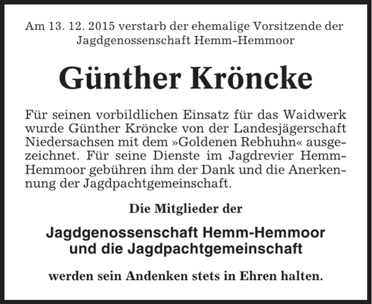 <p>Am 13. 12. 2015 verstarb der ehemalige Vorsitzende der<br />Jagdgenossenschaft Hemm-Hemmoor</p><p>Günther Kröncke<br />Für seinen vorbildlichen Einsatz für das Waidwerk<br />wurde Günther Kröncke von der Landesjägerschaft<br />Niedersachsen mit dem »Goldenen Rebhuhn« ausgezeichnet. Für seine Dienste im Jagdrevier HemmHemmoor gebühren ihm der Dank und die Anerkennung der Jagdpachtgemeinschaft.<br />Die Mitglieder der</p><p>Jagdgenossenschaft Hemm-Hemmoor<br />und die Jagdpachtgemeinschaft<br />werden sein Andenken stets in Ehren halten.</p>