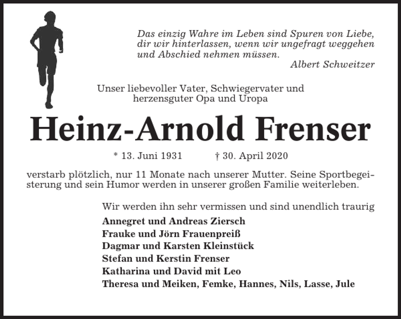 <p>Das einzig Wahre im Leben sind Spuren von Liebe,<br />dir wir hinterlassen, wenn wir ungefragt weggehen<br />und Abschied nehmen müssen.<br />Albert Schweitzer<br />Unser liebevoller Vater, Schwiegervater und<br />herzensguter Opa und Uropa</p><p>Heinz-Arnold Frenser<br />* 13. Juni 1931</p><p>† 30. April 2020</p><p>verstarb plötzlich, nur 11 Monate nach unserer Mutter. Seine Sportbegeisterung und sein Humor werden in unserer großen Familie weiterleben.<br />Wir werden ihn sehr vermissen und sind unendlich traurig<br />Annegret und Andreas Ziersch<br />Frauke und Jörn Frauenpreiß<br />Dagmar und Karsten Kleinstück<br />Stefan und Kerstin Frenser<br />Katharina und David mit Leo<br />Theresa und Meiken, Femke, Hannes, Nils, Lasse, Jule</p>