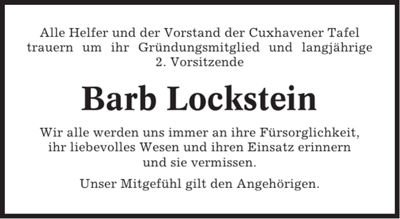 <p>Alle Helfer und der Vorstand der Cuxhavener Tafel<br />trauern um ihr Gründungsmitglied und langjährige<br />2. Vorsitzende</p><p>Barb Lockstein<br />Wir alle werden uns immer an ihre Fürsorglichkeit,<br />ihr liebevolles Wesen und ihren Einsatz erinnern<br />und sie vermissen.<br />Unser Mitgefühl gilt den Angehörigen.</p>