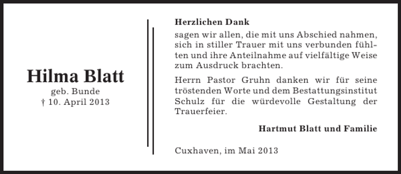 <p>Hilma Blatt<br />geb. Bunde<br />† 10. April 2013</p><p>Herzlichen Dank<br />sagen wir allen, die mit uns Abschied nahmen,<br />sich in stiller Trauer mit uns verbunden fühlten und ihre Anteilnahme auf vielfältige Weise<br />zum Ausdruck brachten.<br />Herrn Pastor Gruhn danken wir für seine<br />tröstenden Worte und dem Bestattungsinstitut<br />Schulz für die würdevolle Gestaltung der<br />Trauerfeier.<br />Hartmut Blatt und Familie<br />Cuxhaven, im Mai 2013</p>