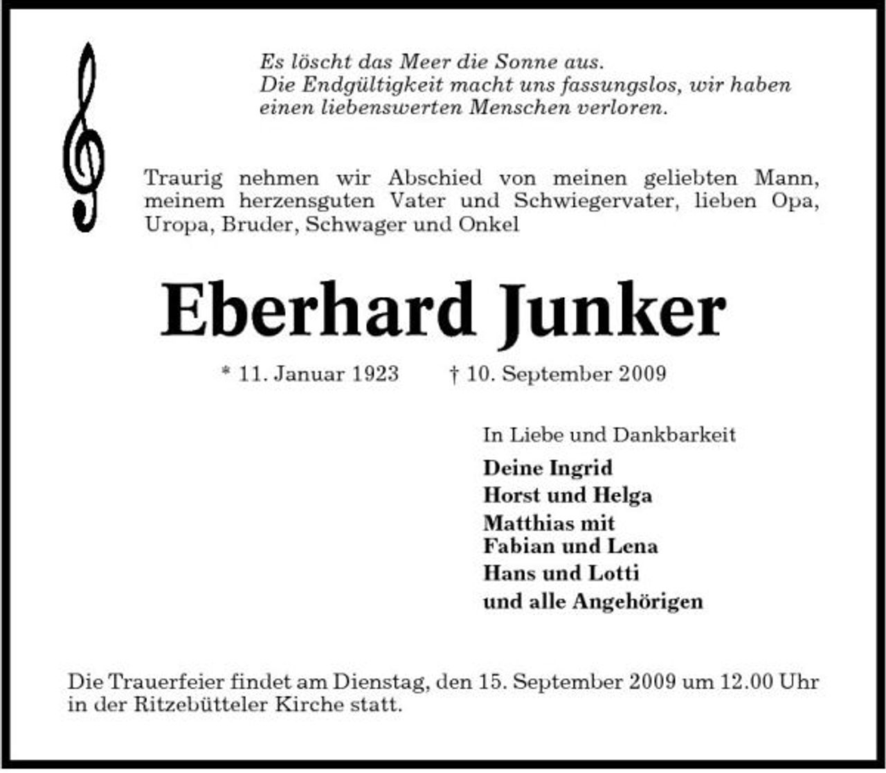 <p>Es löscht das Meer die Sonne aus. Die Endgültigkeit macht uns fassungslos, wir haben einen liebenswerten Menschen verloren. Traurig nehmen wir Abschied von meinen geliebten Mann, meinem herzensguten Vater und Schwiegervater, lieben Opa, Uropa, Bruder, Schwager und Onkel</p><p>Eberhard Junker<br />* 11. Januar 1923 † 10. September 2009<br />In Liebe und Dankbarkeit</p><p>Deine Ingrid Horst und Helga Matthias mit Fabian und Lena Hans und Lotti und alle Angehörigen</p><p>Die Trauerfeier findet am Dienstag, den 15. September 2009 um 12.00 Uhr in der Ritzebütteler Kirche statt.</p>