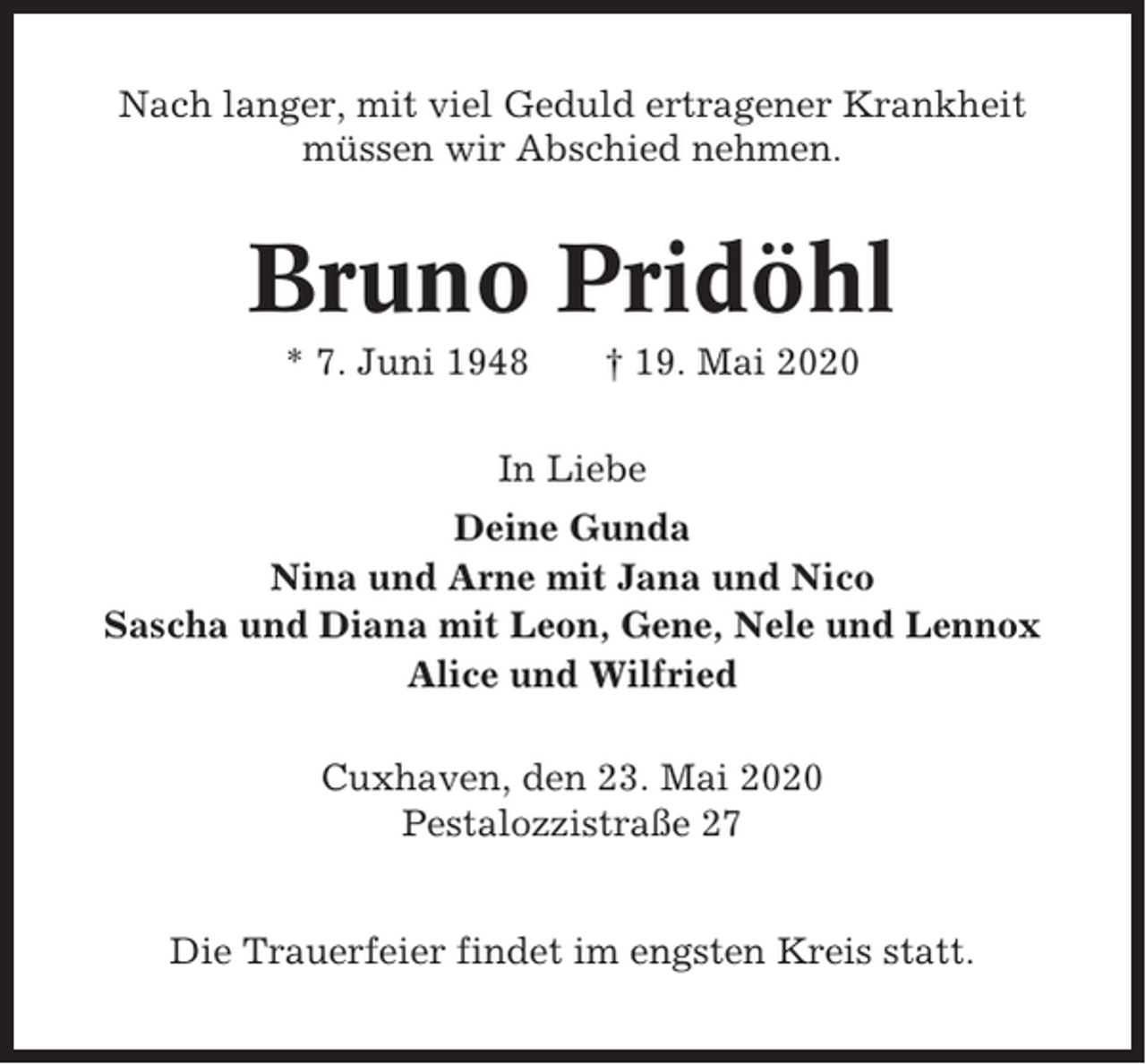 <p>Nach langer, mit viel Geduld ertragener Krankheit<br />müssen wir Abschied nehmen.</p><p>Bruno Pridöhl<br />* 7. Juni 1948</p><p>† 19. Mai 2020</p><p>In Liebe<br />Deine Gunda<br />Nina und Arne mit Jana und Nico<br />Sascha und Diana mit Leon, Gene, Nele und Lennox<br />Alice und Wilfried<br />Cuxhaven, den 23. Mai 2020<br />Pestalozzistraße 27<br />Die Trauerfeier findet im engsten Kreis statt.</p>