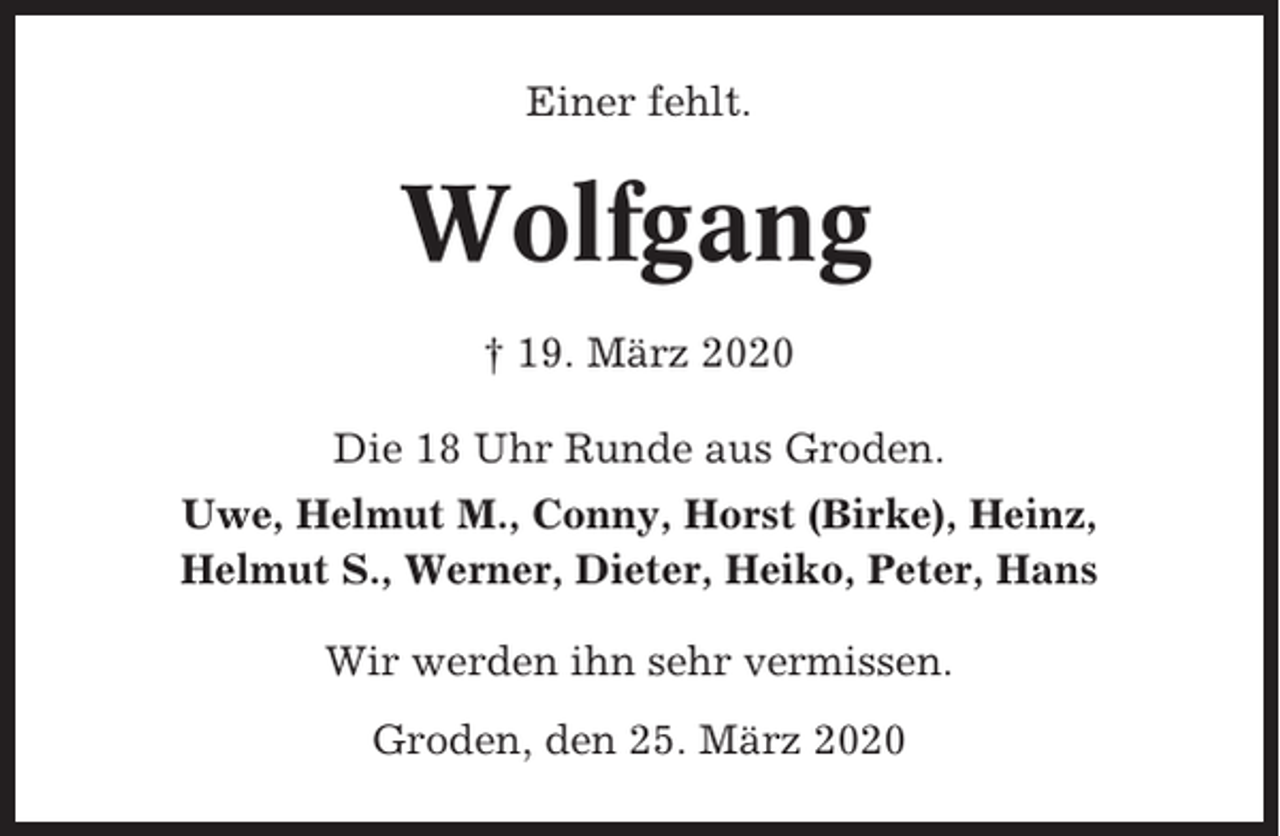 <p>Einer fehlt.</p><p>Wolfgang<br />† 19. März 2020<br />Die 18 Uhr Runde aus Groden.<br />Uwe, Helmut M., Conny, Horst (Birke), Heinz,<br />Helmut S., Werner, Dieter, Heiko, Peter, Hans<br />Wir werden ihn sehr vermissen.<br />Groden, den 25. März 2020</p>