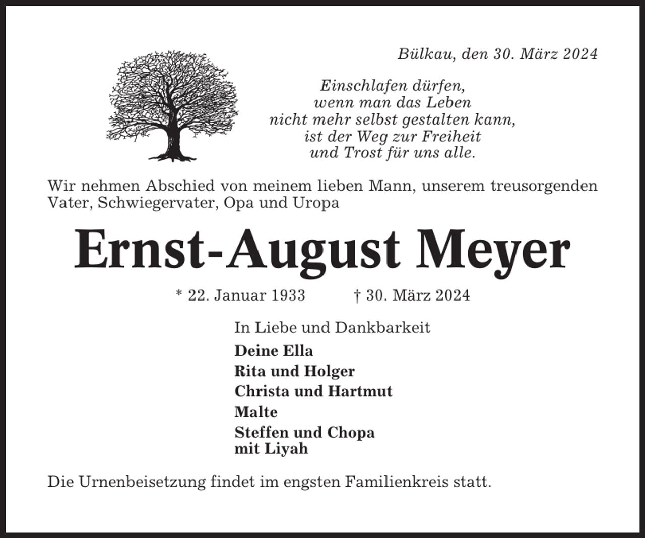 <p>Bülkau, den 30. März 2024<br />Einschlafen dürfen,<br />wenn man das Leben<br />nicht mehr selbst gestalten kann,<br />ist der Weg zur Freiheit<br />und Trost für uns alle.<br />Wir nehmen Abschied von meinem lieben Mann, unserem treusorgenden<br />Vater, Schwiegervater, Opa und Uropa</p><p>Ernst-August Meyer<br />* 22. Januar 1933</p><p>† 30. März 2024</p><p>In Liebe und Dankbarkeit<br />Deine Ella<br />Rita und Holger<br />Christa und Hartmut<br />Malte<br />Steffen und Chopa<br />mit Liyah<br />Die Urnenbeisetzung findet im engsten Familienkreis statt.</p>
