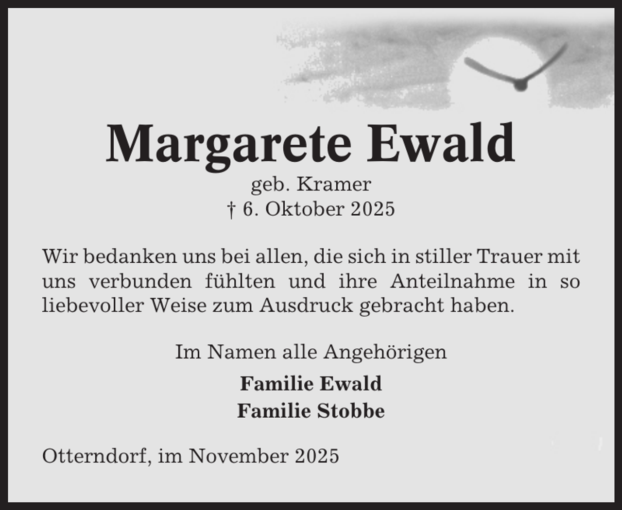 <p>Margarete Ewald<br />geb. Kramer<br />† 6. Oktober 2025<br />Wir bedanken uns bei allen, die sich in stiller Trauer mit<br />uns verbunden fühlten und ihre Anteilnahme in so<br />liebevoller Weise zum Ausdruck gebracht haben.<br />Im Namen alle Angehörigen<br />Familie Ewald<br />Familie Stobbe<br />Otterndorf, im November 2025</p>