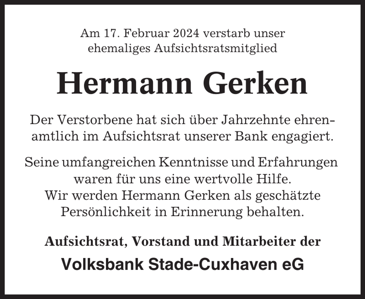 <p>Am 17. Februar 2024 verstarb unser<br />ehemaliges Aufsichtsratsmitglied</p><p>Hermann Gerken<br />Der Verstorbene hat sich über Jahrzehnte ehrenamtlich im Aufsichtsrat unserer Bank engagiert.<br />Seine umfangreichen Kenntnisse und Erfahrungen<br />waren für uns eine wertvolle Hilfe.<br />Wir werden Hermann Gerken als geschätzte<br />Persönlichkeit in Erinnerung behalten.<br />Aufsichtsrat, Vorstand und Mitarbeiter der</p><p>Volksbank Stade-Cuxhaven eG</p>