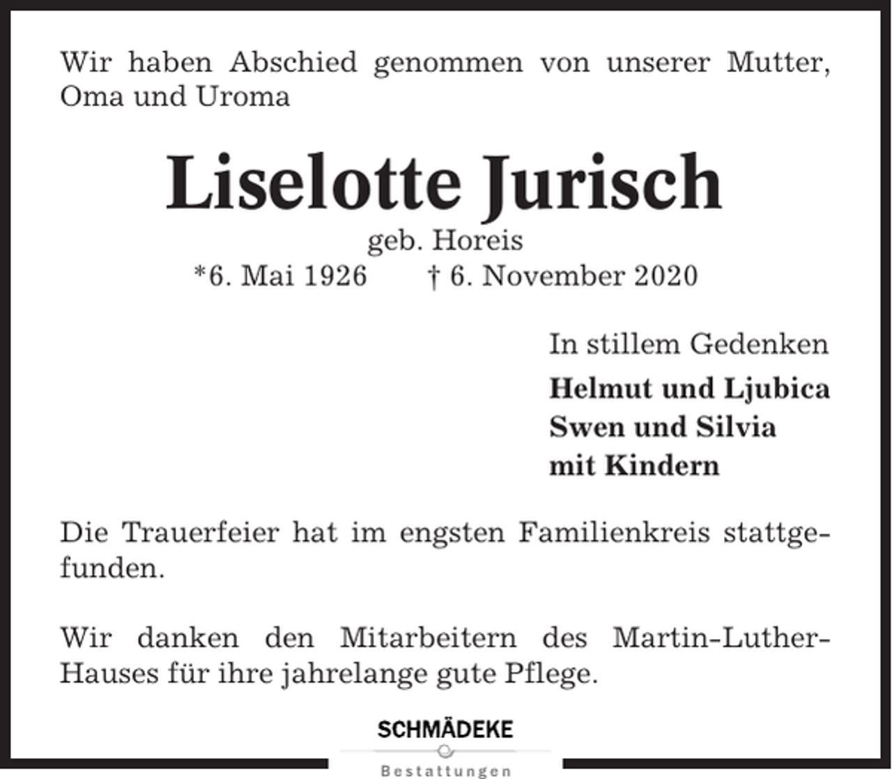 <p>Wir haben Abschied genommen von unserer Mutter,<br />Oma und Uroma</p><p>Liselotte Jurisch<br />geb. Horeis<br />*6. Mai 1926<br />† 6. November 2020<br />In stillem Gedenken<br />Helmut und Ljubica<br />Swen und Silvia<br />mit Kindern<br />Die Trauerfeier hat im engsten Familienkreis stattgefunden.<br />Wir danken den Mitarbeitern des Martin-LutherHauses für ihre jahrelange gute Pflege.</p>