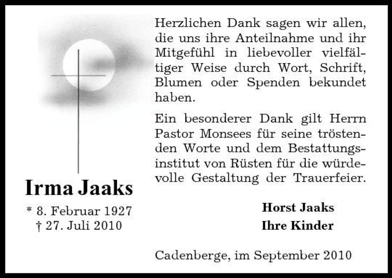 <p>Herzlichen Dank sagen wir allen, die uns ihre Anteilnahme und ihr Mitgefühl in liebevoller vielfältiger Weise durch Wort, Schrift, Blumen oder Spenden bekundet haben. Ein besonderer Dank gilt Herrn Pastor Monsees für seine tröstenden Worte und dem Bestattungsinstitut von Rüsten für die würdevolle Gestaltung der Trauerfeier. Horst Jaaks Ihre Kinder Cadenberge, im September 2010</p><p>Irma Jaaks<br />* 8. Februar 1927 † 27. Juli 2010</p>