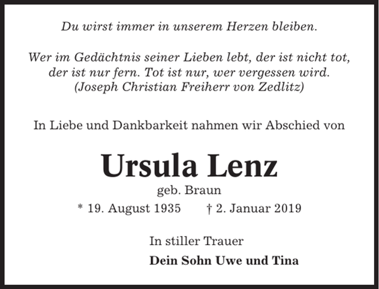 <p>Du wirst immer in unserem Herzen bleiben.<br />Wer im Gedächtnis seiner Lieben lebt, der ist nicht tot,<br />der ist nur fern. Tot ist nur, wer vergessen wird.<br />(Joseph Christian Freiherr von Zedlitz)<br />In Liebe und Dankbarkeit nahmen wir Abschied von</p><p>Ursula Lenz<br />geb. Braun<br />* 19. August 1935<br />† 2. Januar 2019<br />In stiller Trauer<br />Dein Sohn Uwe und Tina</p>