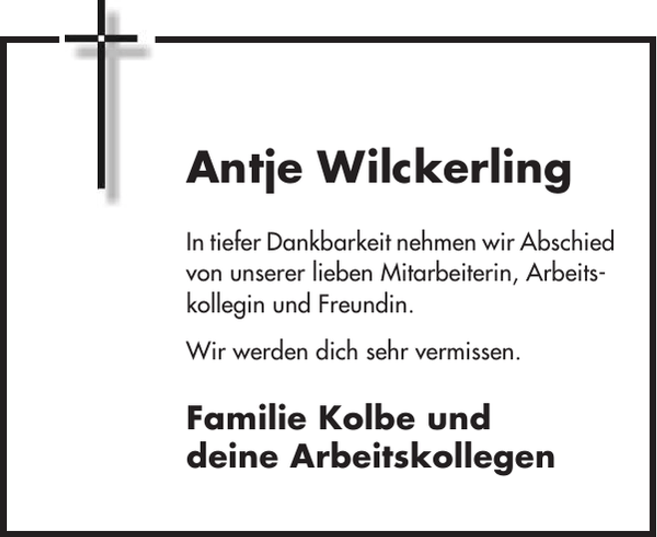 <p>Antje Wilckerling<br />In tiefer Dankbarkeit nehmen wir Abschied<br />von unserer lieben Mitarbeiterin, Arbeitskollegin und Freundin.<br />Wir werden dich sehr vermissen.</p><p>Familie Kolbe und<br />deine Arbeitskollegen</p>