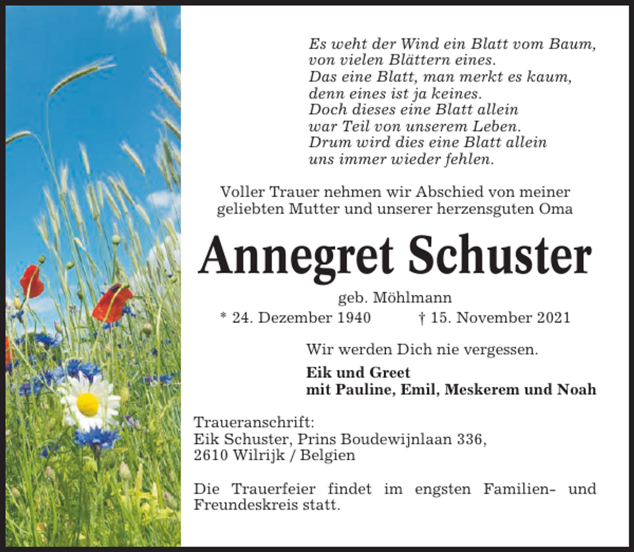 <p>Es weht der Wind ein Blatt vom Baum,<br />von vielen Blättern eines.<br />Das eine Blatt, man merkt es kaum,<br />denn eines ist ja keines.<br />Doch dieses eine Blatt allein<br />war Teil von unserem Leben.<br />Drum wird dies eine Blatt allein<br />uns immer wieder fehlen.<br />Voller Trauer nehmen wir Abschied von meiner<br />geliebten Mutter und unserer herzensguten Oma</p><p>Annegret Schuster<br />geb. Möhlmann<br />* 24. Dezember 1940<br />† 15. November 2021<br />Wir werden Dich nie vergessen.<br />Eik und Greet<br />mit Pauline, Emil, Meskerem und Noah<br />Traueranschrift:<br />Eik Schuster, Prins Boudewijnlaan 336,<br />2610 Wilrijk / Belgien<br />Die Trauerfeier findet im engsten Familien- und<br />Freundeskreis statt.</p>