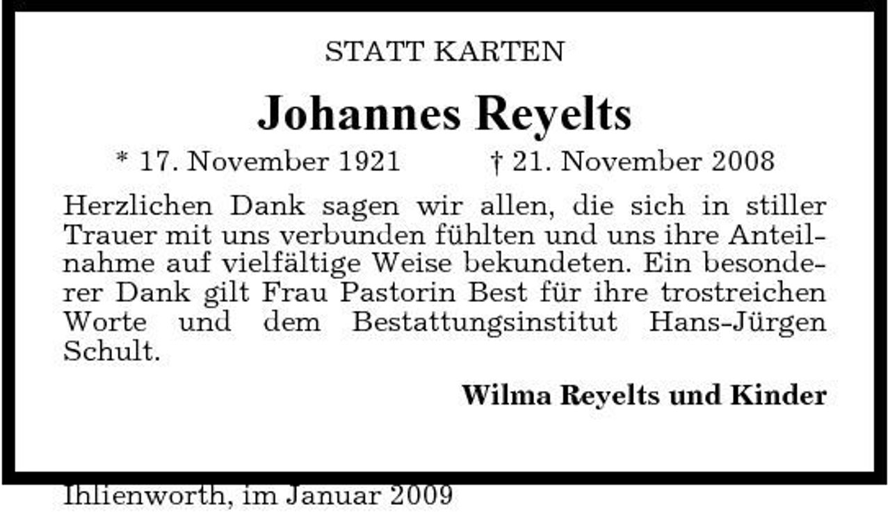 <p>STATT KARTEN</p><p>Johannes Reyelts<br />* 17. November 1921 † 21. November 2008 Herzlichen Dank sagen wir allen, die sich in stiller Trauer mit uns verbunden fühlten und uns ihre Anteilnahme auf vielfältige Weise bekundeten. Ein besonderer Dank gilt Frau Pastorin Best für ihre trostreichen Worte und dem Bestattungsinstitut Hans-Jürgen Schult. Wilma Reyelts und Kinder</p><p>Ihlienworth, im Januar 2009</p>