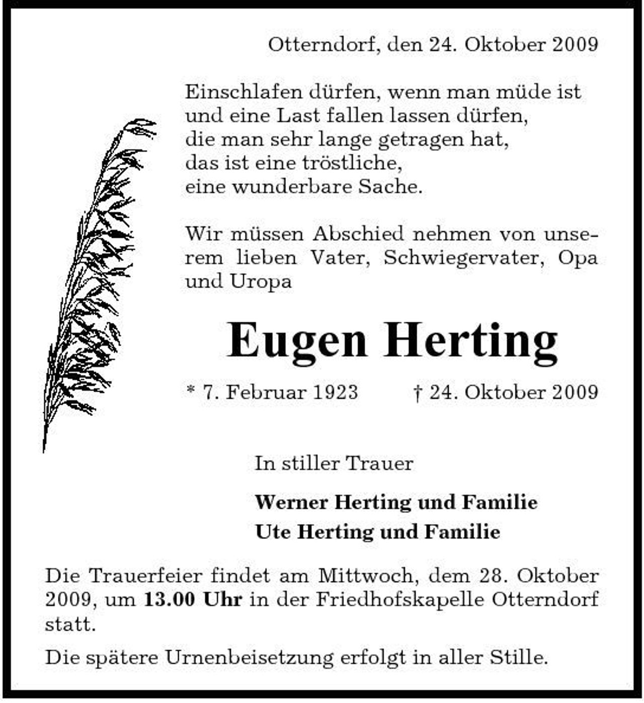 <p>Otterndorf, den 24. Oktober 2009 Einschlafen dürfen, wenn man müde ist und eine Last fallen lassen dürfen, die man sehr lange getragen hat, das ist eine tröstliche, eine wunderbare Sache. Wir müssen Abschied nehmen von unserem lieben Vater, Schwiegervater, Opa und Uropa</p><p>Eugen Herting<br />* 7. Februar 1923 † 24. Oktober 2009 In stiller Trauer Werner Herting und Familie Ute Herting und Familie Die Trauerfeier findet am Mittwoch, dem 28. Oktober 2009, um 13.00 Uhr in der Friedhofskapelle Otterndorf statt. Die spätere Urnenbeisetzung erfolgt in aller Stille.</p>