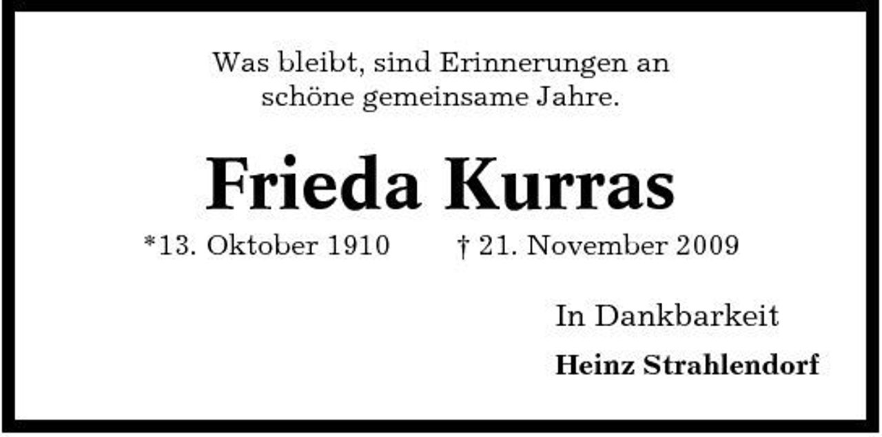 <p>Was bleibt, sind Erinnerungen an schöne gemeinsame Jahre.</p><p>Frieda Kurras<br />*13. Oktober 1910 † 21. November 2009</p><p>In Dankbarkeit<br />Heinz Strahlendorf</p>