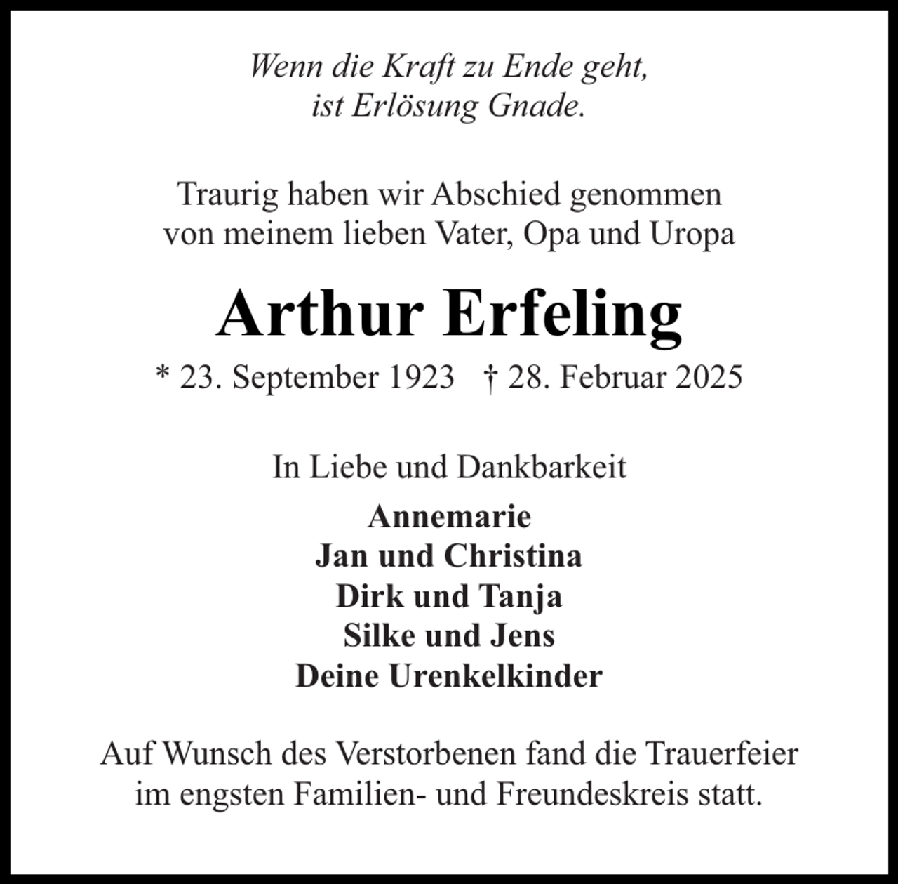 <p>Wenn die Kraft zu Ende geht,<br />ist Erlösung Gnade.<br />Traurig haben wir Abschied genommen<br />von meinem lieben Vater, Opa und Uropa</p><p>Arthur Erfeling</p><p>* 23. September 1923 † 28. Februar 2025<br />In Liebe und Dankbarkeit<br />Annemarie<br />Jan und Christina<br />Dirk und Tanja<br />Silke und Jens<br />Deine Urenkelkinder<br />Auf Wunsch des Verstorbenen fand die Trauerfeier<br />im engsten Familien- und Freundeskreis statt.</p>