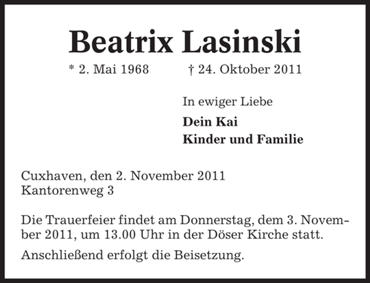 <p>Beatrix Lasinski<br />* 2. Mai 1968</p><p>† 24. Oktober 2011<br />In ewiger Liebe</p><p>Dein Kai<br />Kinder und Familie<br />Cuxhaven, den 2. November 2011<br />Kantorenweg 3<br />Die Trauerfeier findet am Donnerstag, dem 3. November 2011, um 13.00 Uhr in der Döser Kirche statt.<br />Anschließend erfolgt die Beisetzung.</p>